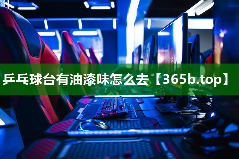 乒乓球台有油漆味怎么去 乒乓球台有油漆味怎么去
