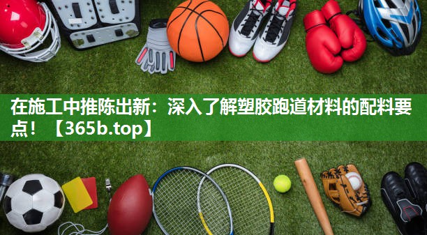 在施工中推陈出新:深入了解塑胶跑道材料的配料要点! 在施工中推陈出新:深入了解塑胶跑道材料的配料要点!