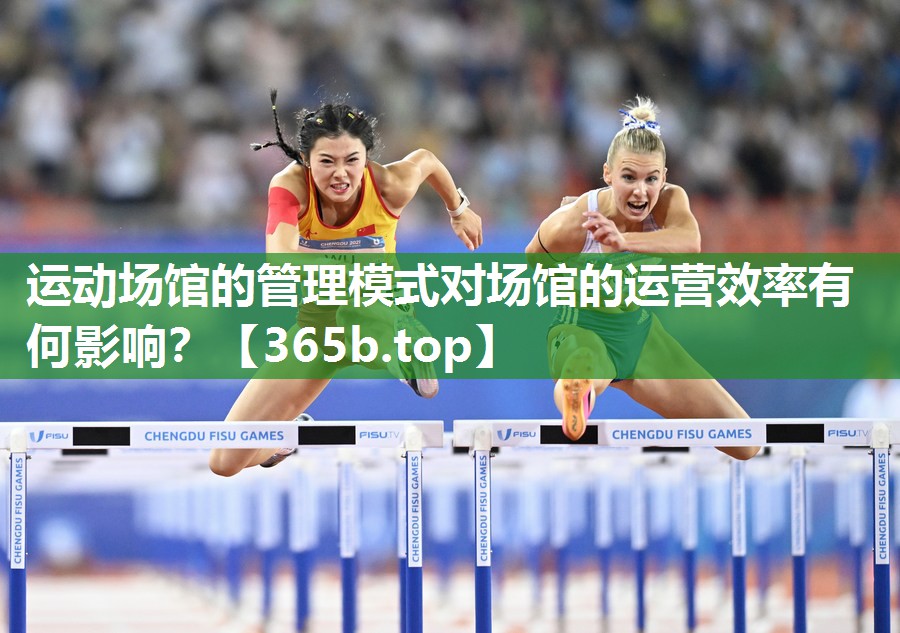 运动场馆的管理模式对场馆的运营效率有何影响? 运动场馆的管理模式对场馆的运营效率有何影响?