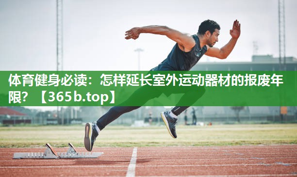 体育健身必读:怎样延长室外运动器材的报废年限? 体育健身必读:怎样延长室外运动器材的报废年限?
