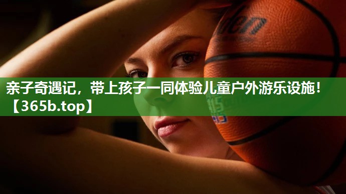 亲子奇遇记,带上孩子一同体验儿童户外游乐设施! 亲子奇遇记,带上孩子一同体验儿童户外游乐设施!