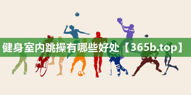 健身室内跳操有哪些好处 健身室内跳操有哪些好处